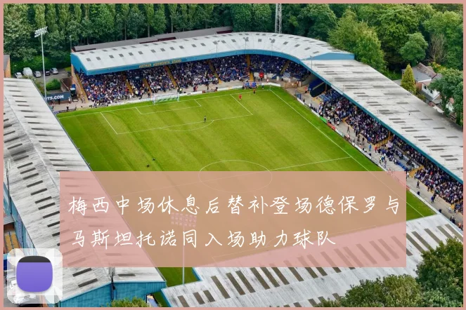 梅西中场休息后替补登场德保罗与马斯坦托诺同入场助力球队