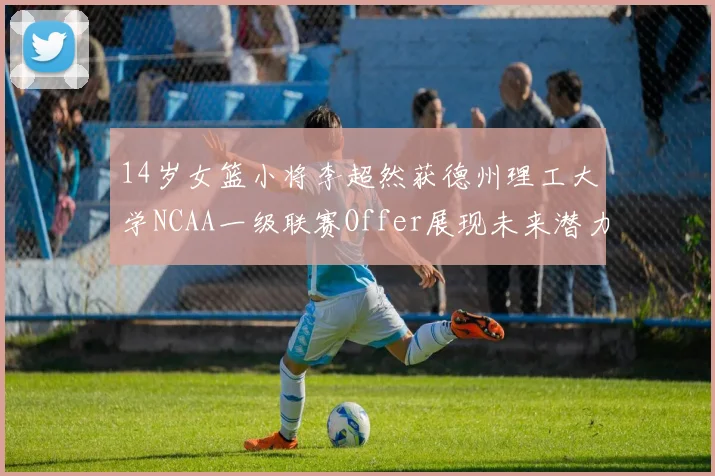 14岁女篮小将李超然获德州理工大学NCAA一级联赛Offer展现未来潜力