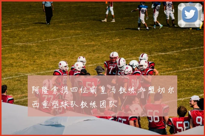 阿隆索携四位前皇马教练加盟切尔西重塑球队教练团队