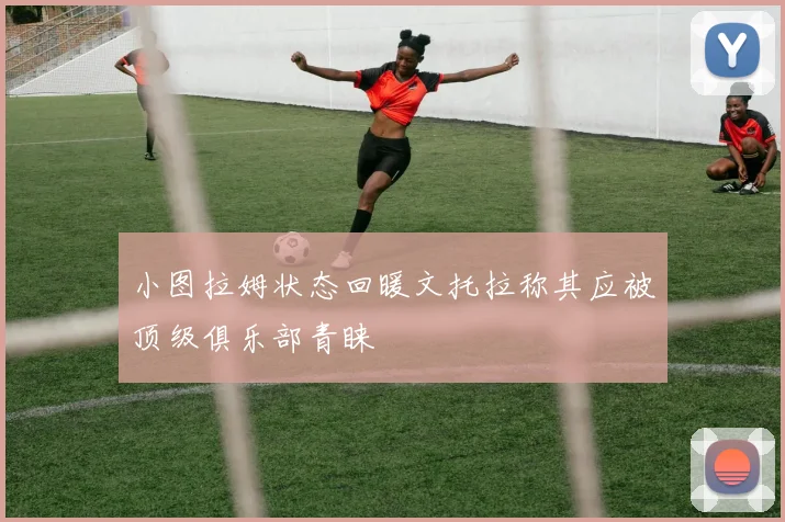 小图拉姆状态回暖文托拉称其应被顶级俱乐部青睐