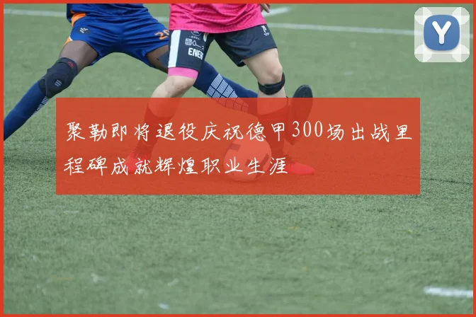 聚勒即将退役庆祝德甲300场出战里程碑成就辉煌职业生涯