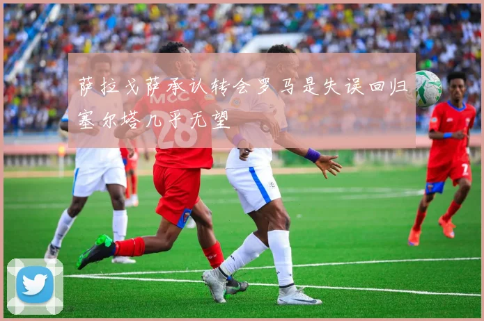 萨拉戈萨承认转会罗马是失误回归塞尔塔几乎无望