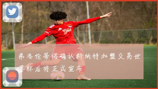 弗洛伦蒂诺确认科纳特加盟交易世界杯后将正式宣布