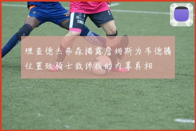 理查德杰弗森揭露詹姆斯为韦德腾位置致骑士裁掉我的内幕真相