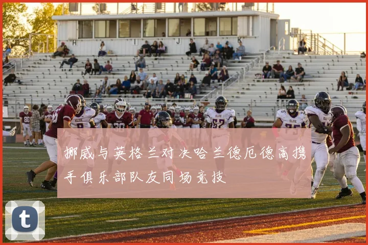 挪威与英格兰对决哈兰德厄德高携手俱乐部队友同场竞技