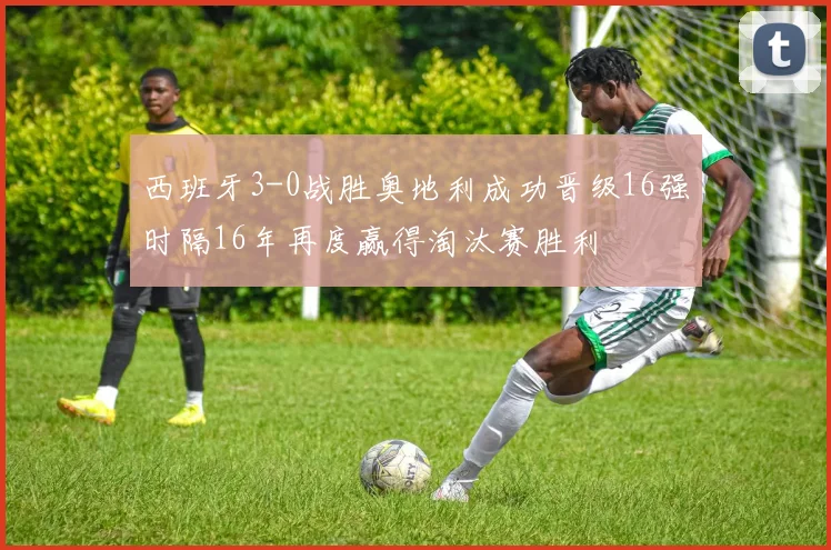 西班牙3-0战胜奥地利成功晋级16强时隔16年再度赢得淘汰赛胜利