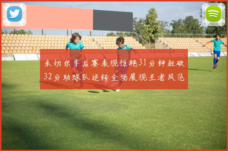 米切尔季后赛表现惊艳31分钟狂砍32分助球队逆转全场展现王者风范