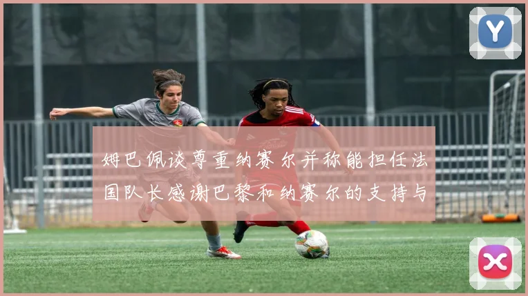 姆巴佩谈尊重纳赛尔并称能担任法国队长感谢巴黎和纳赛尔的支持与帮助