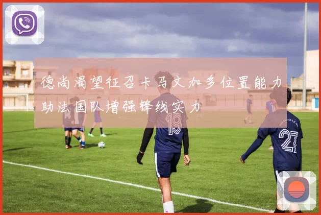 德尚渴望征召卡马文加多位置能力助法国队增强锋线实力