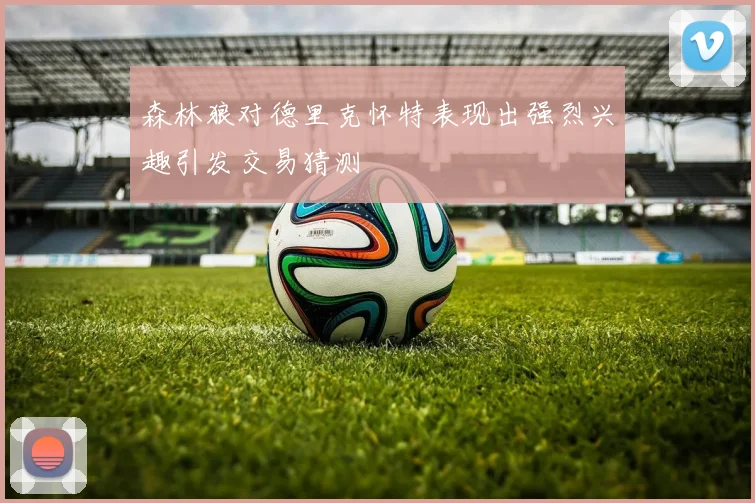 森林狼对德里克怀特表现出强烈兴趣引发交易猜测