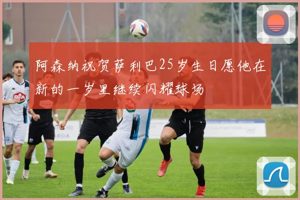 阿森纳祝贺萨利巴25岁生日愿他在新的一岁里继续闪耀球场