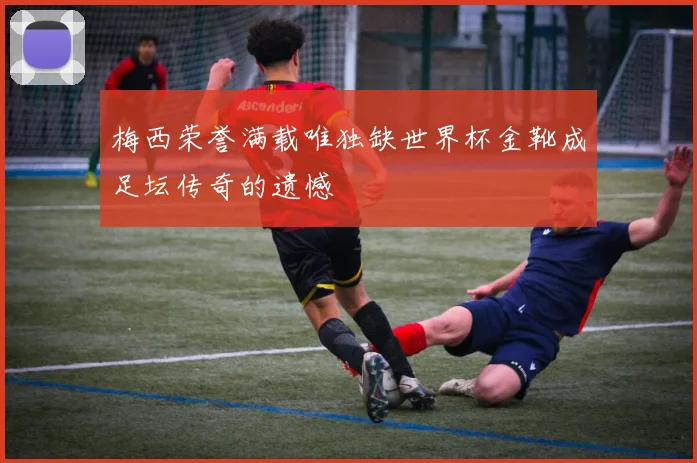 梅西荣誉满载唯独缺世界杯金靴成足坛传奇的遗憾