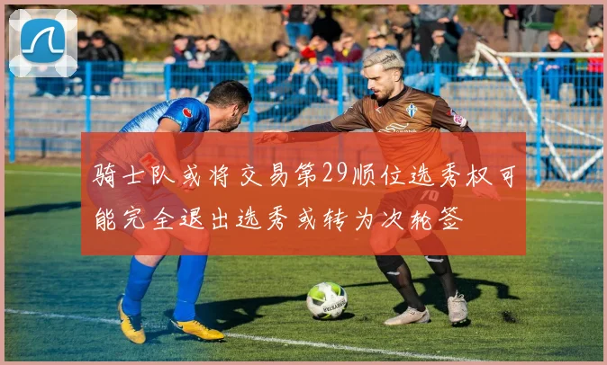 骑士队或将交易第29顺位选秀权可能完全退出选秀或转为次轮签