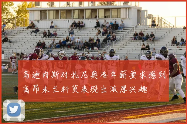 乌迪内斯对扎尼奥洛年薪要求感到高昂米兰科莫表现出浓厚兴趣