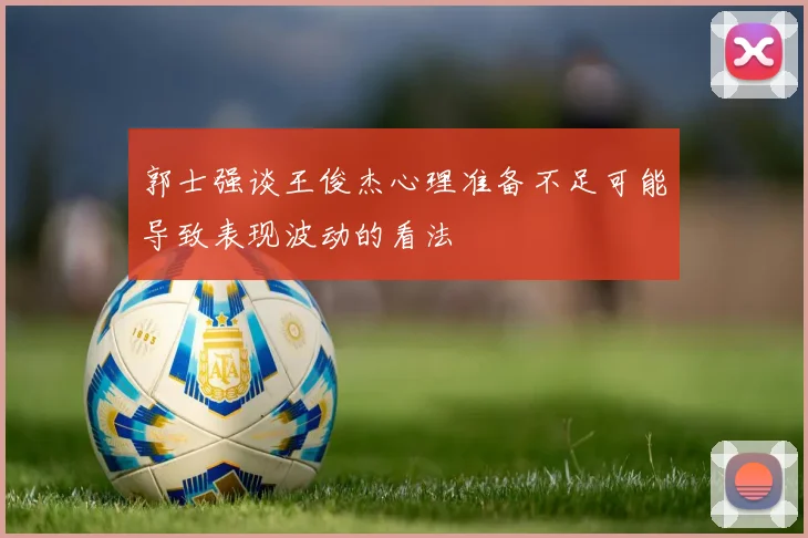 郭士强谈王俊杰心理准备不足可能导致表现波动的看法