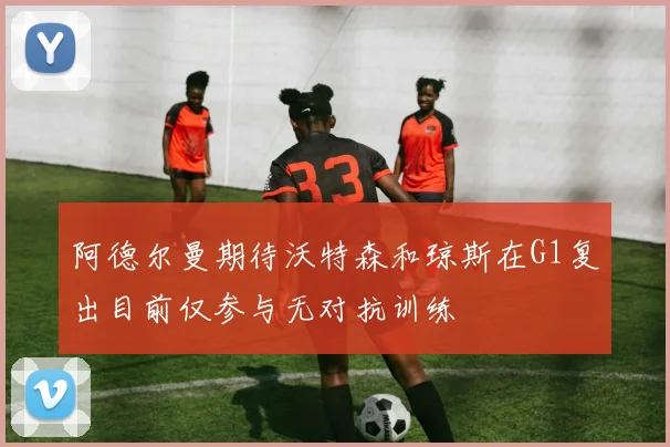 阿德尔曼期待沃特森和琼斯在G1复出目前仅参与无对抗训练