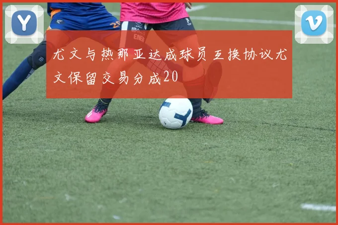 尤文与热那亚达成球员互换协议尤文保留交易分成20