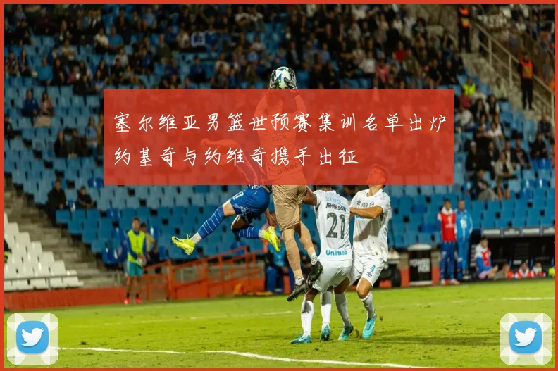 塞尔维亚男篮世预赛集训名单出炉约基奇与约维奇携手出征