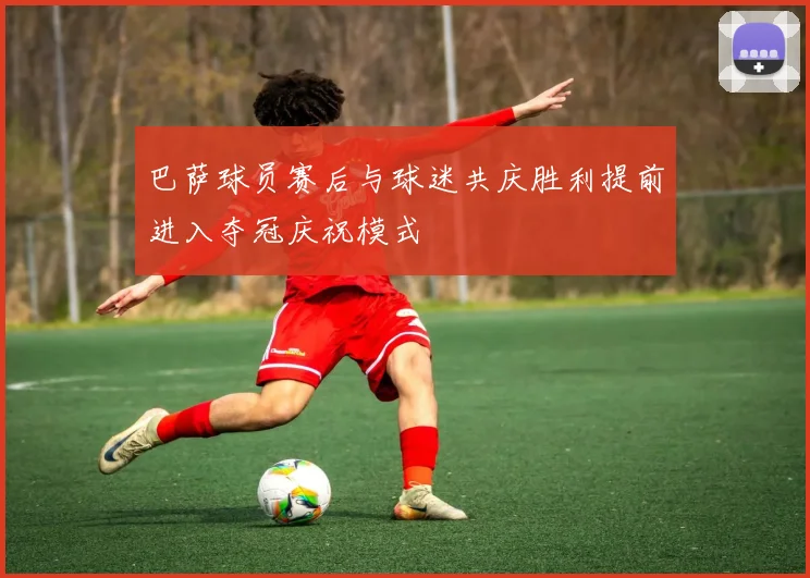 巴萨球员赛后与球迷共庆胜利提前进入夺冠庆祝模式