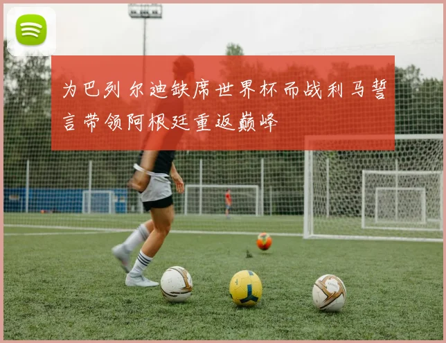 为巴列尔迪缺席世界杯而战利马誓言带领阿根廷重返巅峰