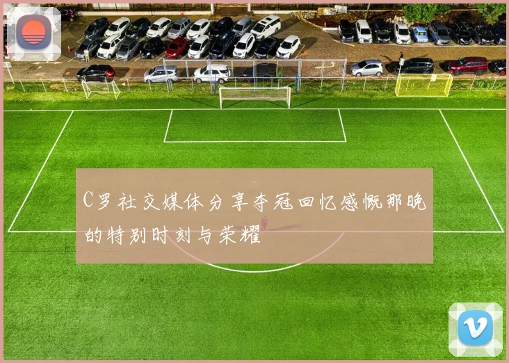 C罗社交媒体分享夺冠回忆感慨那晚的特别时刻与荣耀