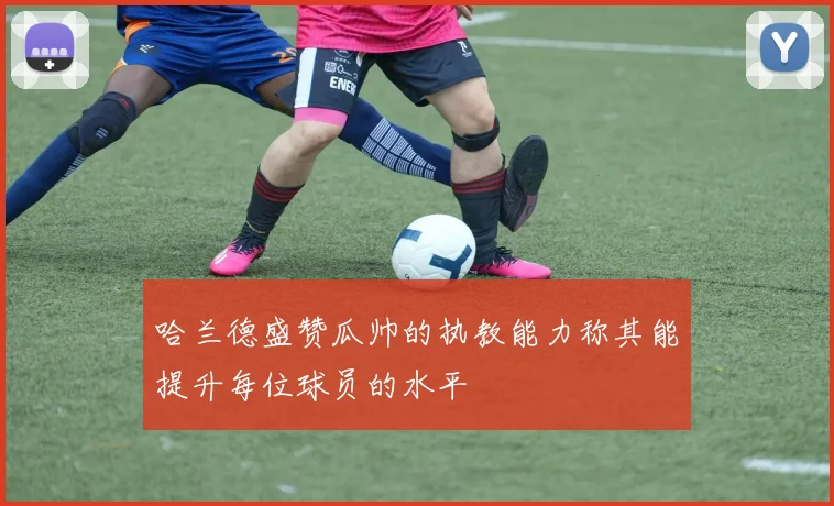 哈兰德盛赞瓜帅的执教能力称其能提升每位球员的水平