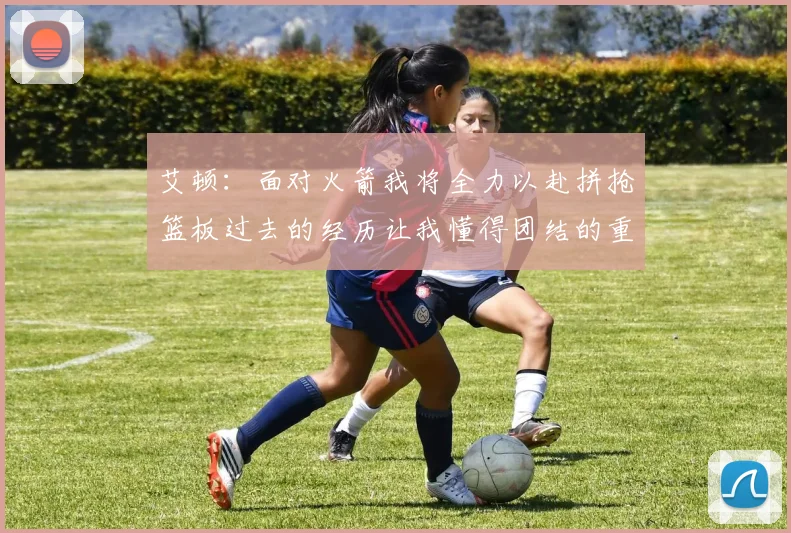 艾顿：面对火箭我将全力以赴拼抢篮板过去的经历让我懂得团结的重要性