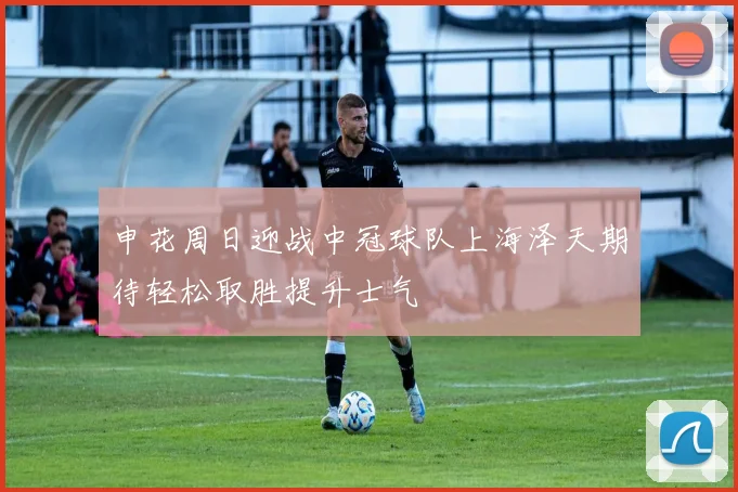 申花周日迎战中冠球队上海泽天期待轻松取胜提升士气
