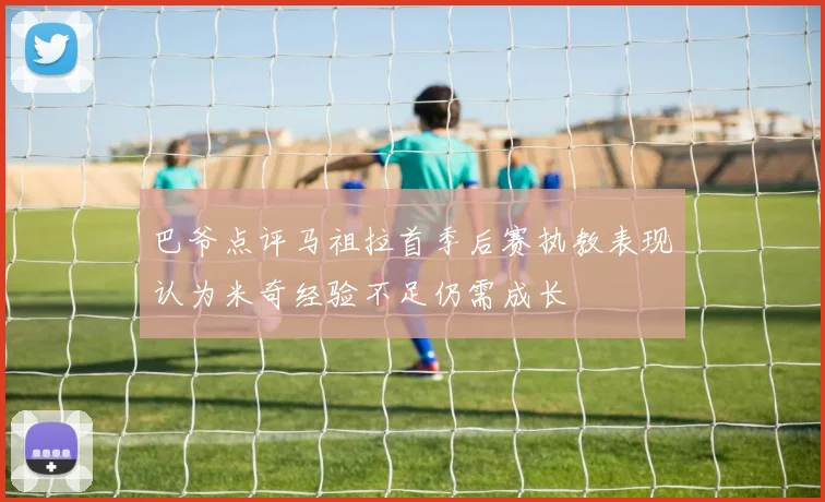 巴爷点评马祖拉首季后赛执教表现认为米奇经验不足仍需成长