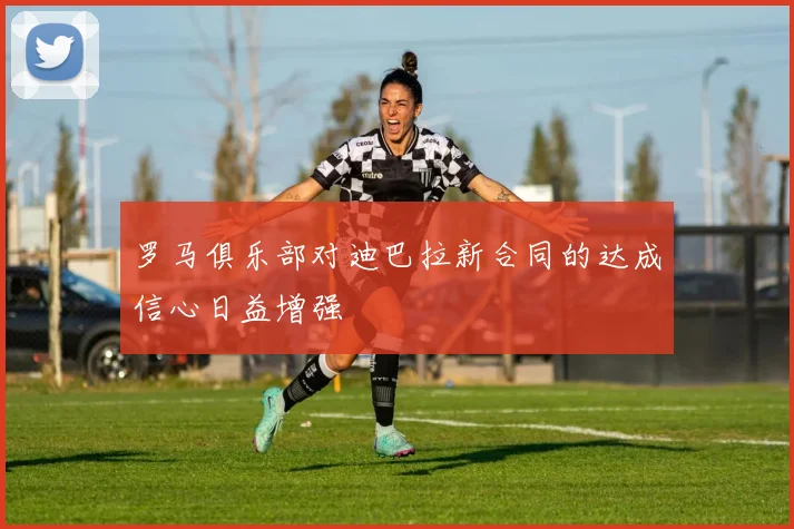 罗马俱乐部对迪巴拉新合同的达成信心日益增强