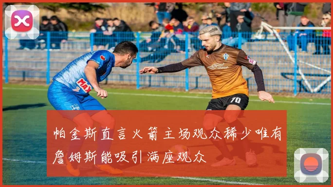 帕金斯直言火箭主场观众稀少唯有詹姆斯能吸引满座观众