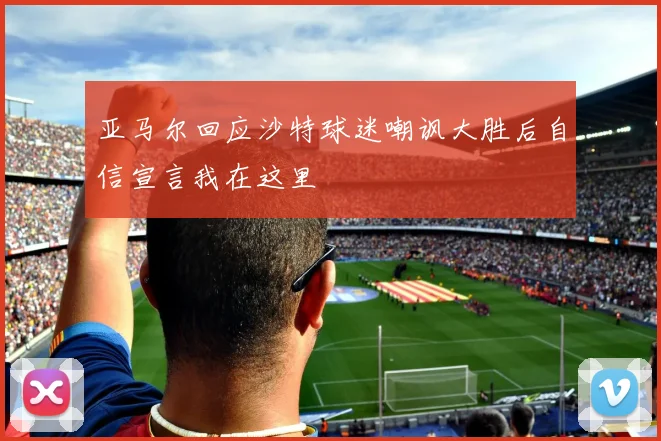 亚马尔回应沙特球迷嘲讽大胜后自信宣言我在这里